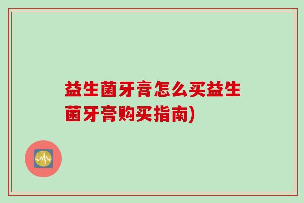益生菌牙膏怎么买益生菌牙膏购买指南)