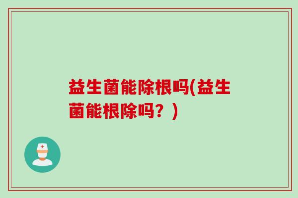 益生菌能除根吗(益生菌能根除吗？)