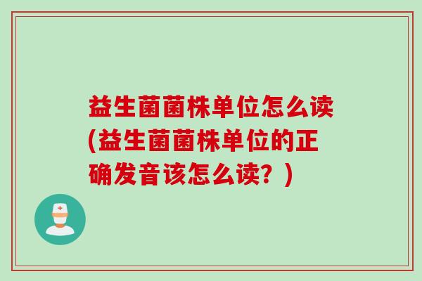 益生菌菌株单位怎么读(益生菌菌株单位的正确发音该怎么读？)