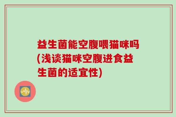 益生菌能空腹喂猫咪吗(浅谈猫咪空腹进食益生菌的适宜性)