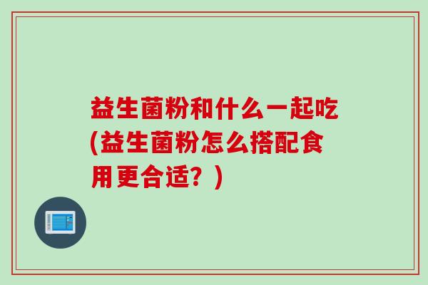 益生菌粉和什么一起吃(益生菌粉怎么搭配食用更合适？)