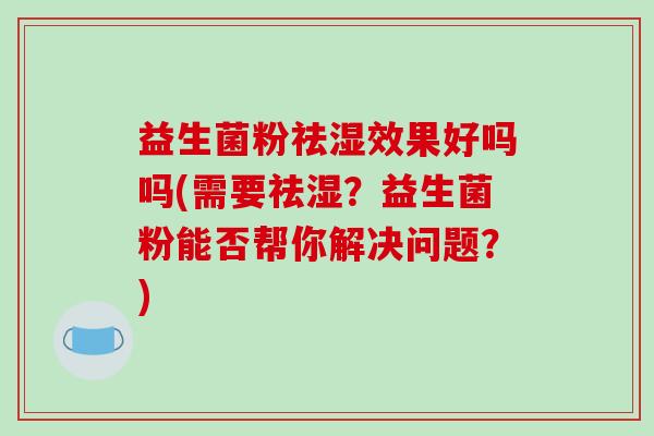 益生菌粉祛湿效果好吗吗(需要祛湿？益生菌粉能否帮你解决问题？)