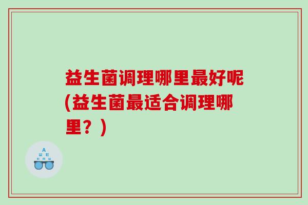 益生菌调理哪里最好呢(益生菌最适合调理哪里？)