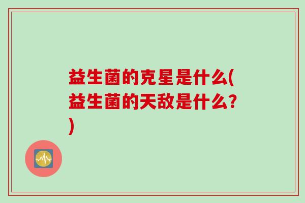 益生菌的克星是什么(益生菌的天敌是什么?) 益生菌的克星是什么(益生菌的天敌是什么?)