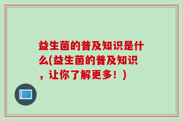 益生菌的普及知识是什么(益生菌的普及知识,让你了解更多!) 益生菌的普及知识是什么(益生菌的普及知识,让你了解更多!)