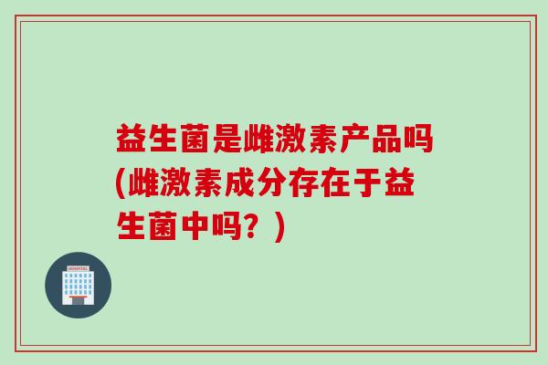 益生菌是雌激素产品吗(雌激素成分存在于益生菌中吗？)