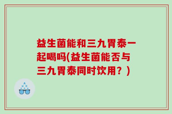 益生菌能和三九胃泰一起喝吗(益生菌能否与三九胃泰同时饮用？)
