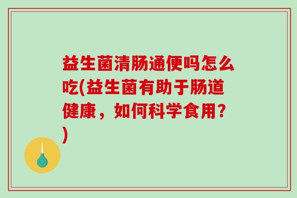 益生菌清肠通便吗怎么吃(益生菌有助于肠道健康，如何科学食用？)