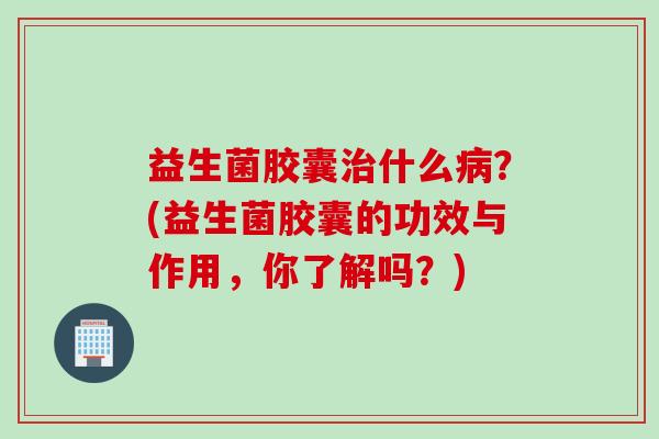 益生菌胶囊治什么病？(益生菌胶囊的功效与作用，你了解吗？)