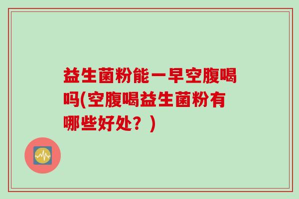 益生菌粉能一早空腹喝吗(空腹喝益生菌粉有哪些好处？)