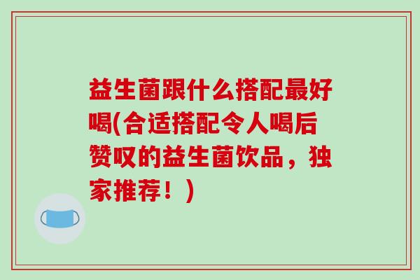 益生菌跟什么搭配好喝(合适搭配令人喝后赞叹的益生菌饮品，独家推荐！)