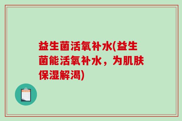 益生菌活氧补水(益生菌能活氧补水，为肌肤保湿解渴)