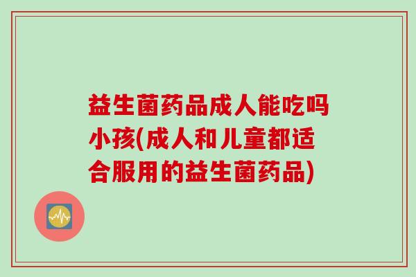 益生菌药品成人能吃吗小孩(成人和儿童都适合服用的益生菌药品) 益生菌药品成人能吃吗小孩(成人和儿童都适合服用的益生菌药品)
