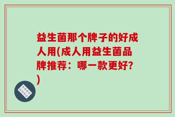 益生菌那个牌子的好成人用(成人用益生菌品牌推荐：哪一款更好？)