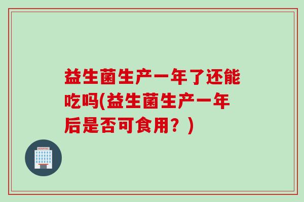 益生菌生产一年了还能吃吗(益生菌生产一年后是否可食用？)
