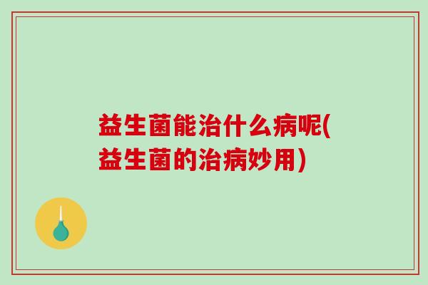 益生菌能治什么病呢(益生菌的治病妙用)