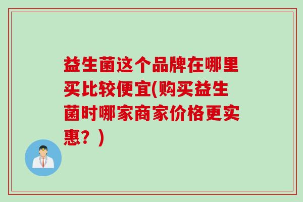 益生菌这个品牌在哪里买比较便宜(购买益生菌时哪家商家价格更实惠？)