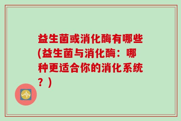 益生菌或消化酶有哪些(益生菌与消化酶：哪种更适合你的消化系统？)