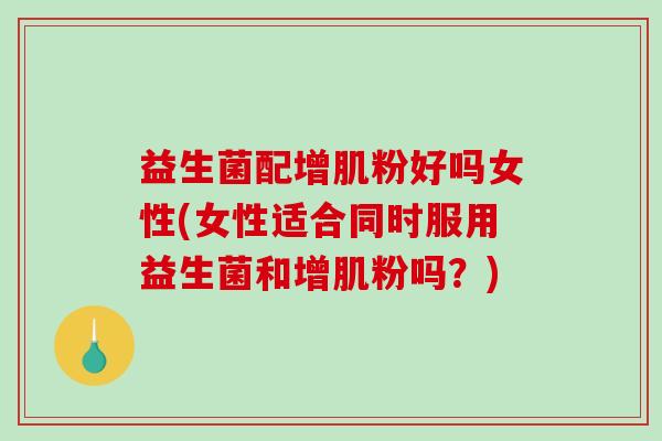 益生菌配增肌粉好吗女性(女性适合同时服用益生菌和增肌粉吗?) 益生菌配增肌粉好吗女性(女性适合同时服用益生菌和增肌粉吗?)