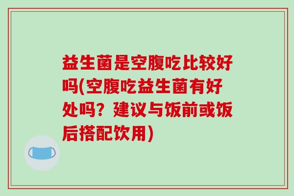益生菌是空腹吃比较好吗(空腹吃益生菌有好处吗？建议与饭前或饭后搭配饮用)