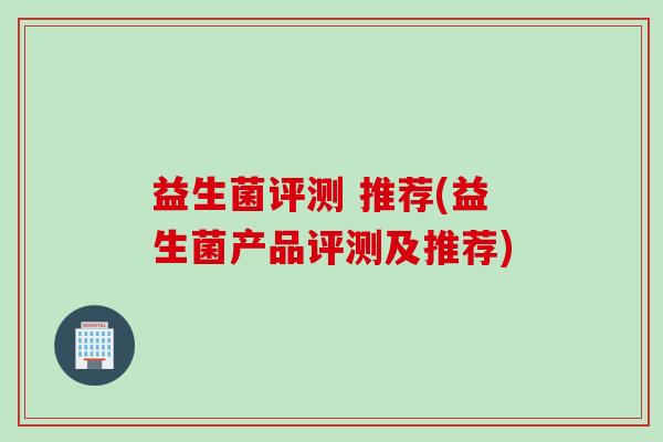 益生菌评测 推荐(益生菌产品评测及推荐)