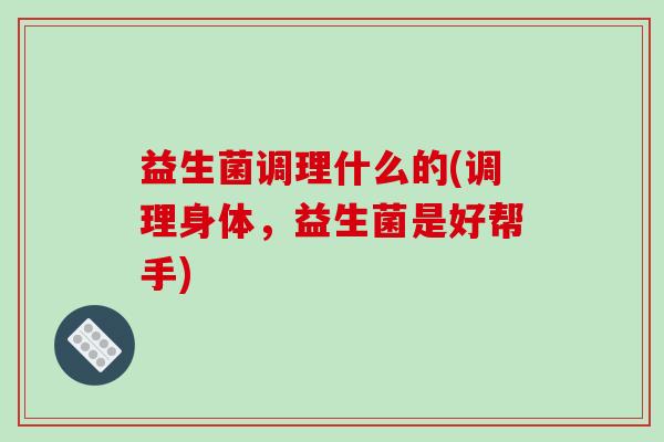 益生菌调理什么的(调理身体，益生菌是好帮手)