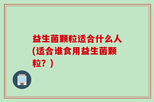 益生菌颗粒适合什么人(适合谁食用益生菌颗粒？)