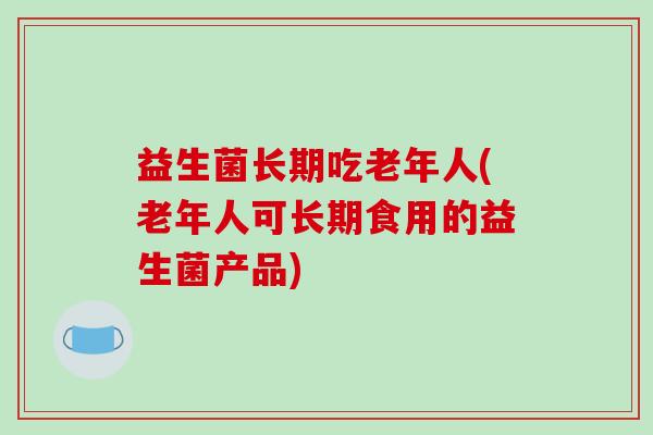 益生菌长期吃老年人(老年人可长期食用的益生菌产品)