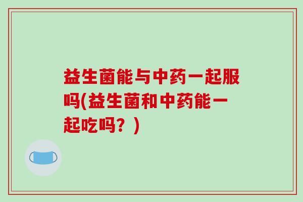 益生菌能与中药一起服吗(益生菌和中药能一起吃吗？)