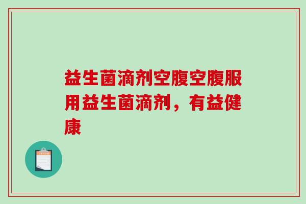 益生菌滴剂空腹空腹服用益生菌滴剂，有益健康