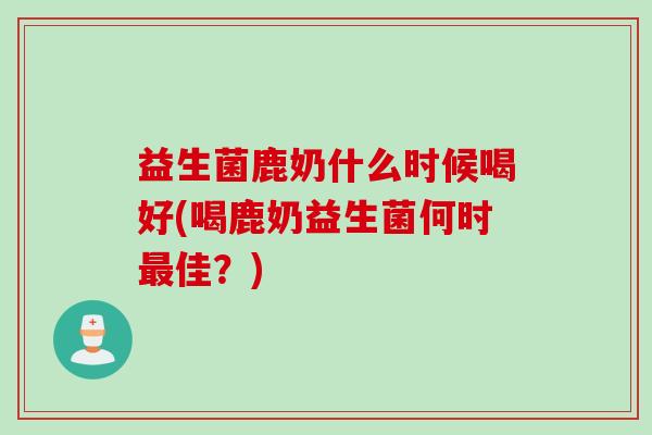 益生菌鹿奶什么时候喝好(喝鹿奶益生菌何时最佳？)