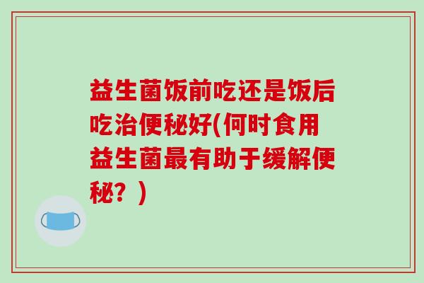益生菌饭前吃还是饭后吃好(何时食用益生菌有助于缓解？)