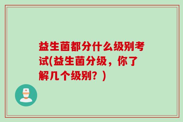 益生菌都分什么级别考试(益生菌分级，你了解几个级别？)