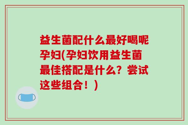 益生菌配什么最好喝呢孕妇(孕妇饮用益生菌最佳搭配是什么？尝试这些组合！)