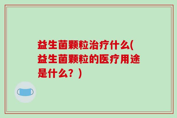 益生菌颗粒治疗什么(益生菌颗粒的医疗用途是什么？)