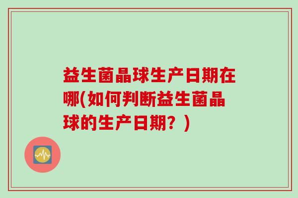 益生菌晶球生产日期在哪(如何判断益生菌晶球的生产日期？)