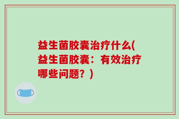 益生菌胶囊治疗什么(益生菌胶囊：有效治疗哪些问题？)
