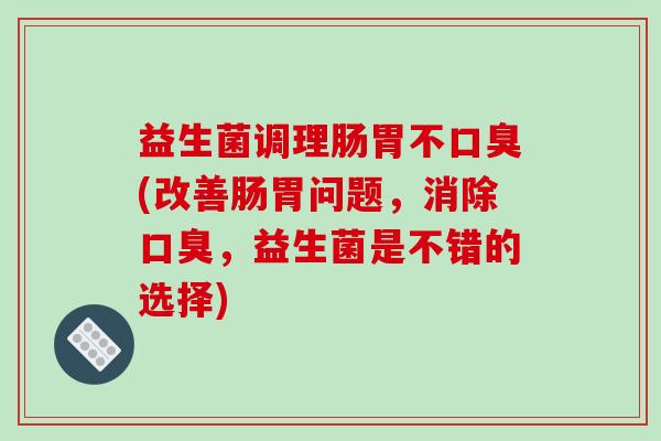 益生菌调理肠胃不口臭(改善肠胃问题，消除口臭，益生菌是不错的选择)