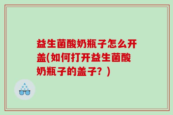 益生菌酸奶瓶子怎么开盖(如何打开益生菌酸奶瓶子的盖子？)
