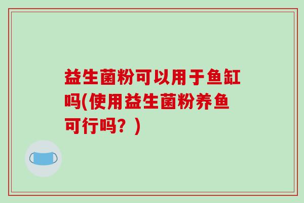 益生菌粉可以用于鱼缸吗(使用益生菌粉养鱼可行吗？)