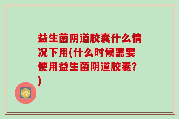 益生菌阴道胶囊什么情况下用(什么时候需要使用益生菌阴道胶囊？)