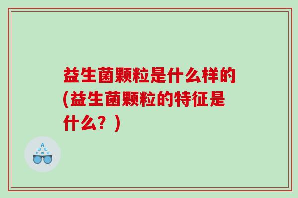益生菌颗粒是什么样的(益生菌颗粒的特征是什么？)