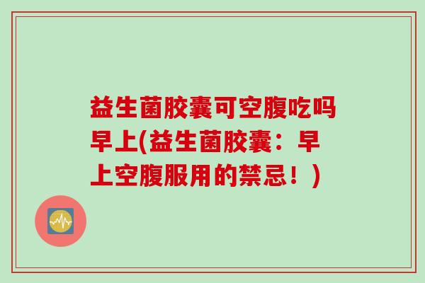 益生菌胶囊可空腹吃吗早上(益生菌胶囊：早上空腹服用的禁忌！)