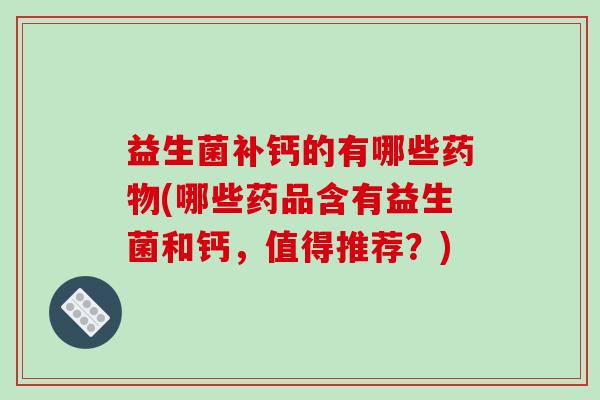 益生菌补钙的有哪些药物(哪些药品含有益生菌和钙，值得推荐？)