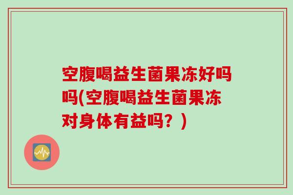 空腹喝益生菌果冻好吗吗(空腹喝益生菌果冻对身体有益吗？)