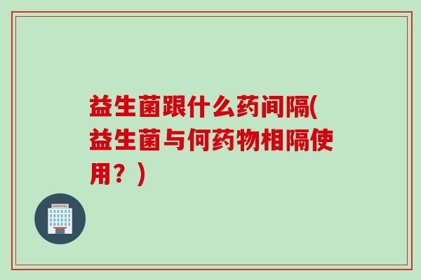 益生菌跟什么药间隔(益生菌与何药物相隔使用？)