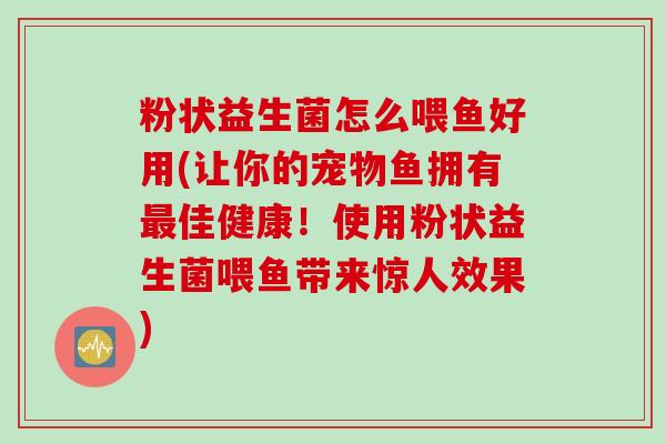 粉状益生菌怎么喂鱼好用(让你的宠物鱼拥有最佳健康！使用粉状益生菌喂鱼带来惊人效果)