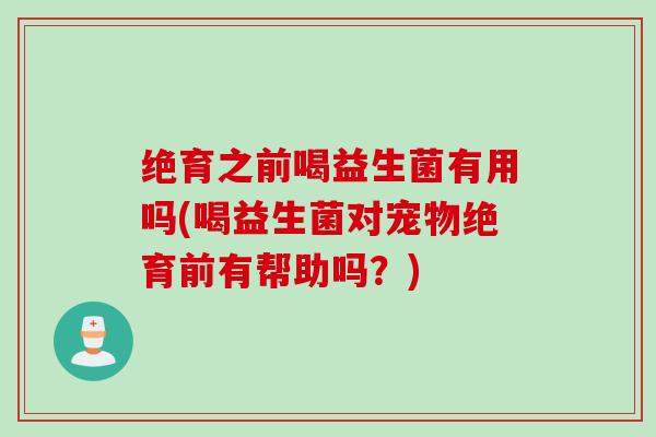 绝育之前喝益生菌有用吗(喝益生菌对宠物绝育前有帮助吗？)