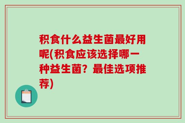 积食什么益生菌最好用呢(积食应该选择哪一种益生菌？最佳选项推荐)