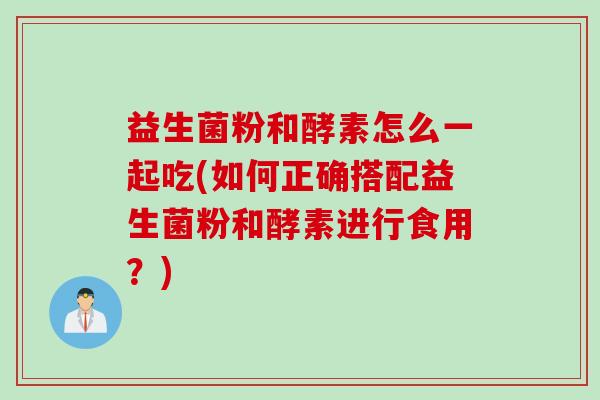 益生菌粉和酵素怎么一起吃(如何正确搭配益生菌粉和酵素进行食用?) 益生菌粉和酵素怎么一起吃(如何正确搭配益生菌粉和酵素进行食用?)